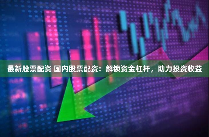 最新股票配资 国内股票配资：解锁资金杠杆，助力投资收益