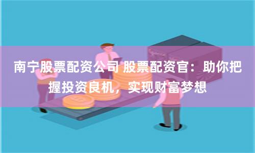 南宁股票配资公司 股票配资官：助你把握投资良机，实现财富梦想