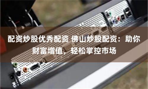 配资炒股优秀配资 佛山炒股配资：助你财富增值，轻松掌控市场