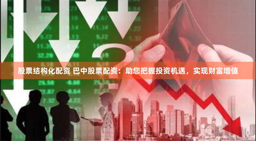 股票结构化配资 巴中股票配资：助您把握投资机遇，实现财富增值