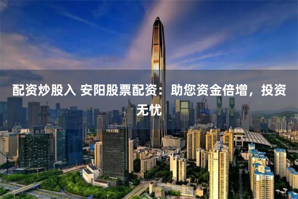 配资炒股入 安阳股票配资：助您资金倍增，投资无忧