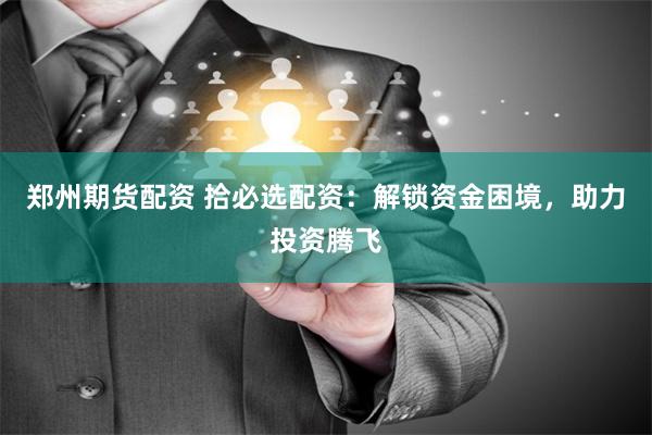 郑州期货配资 拾必选配资：解锁资金困境，助力投资腾飞