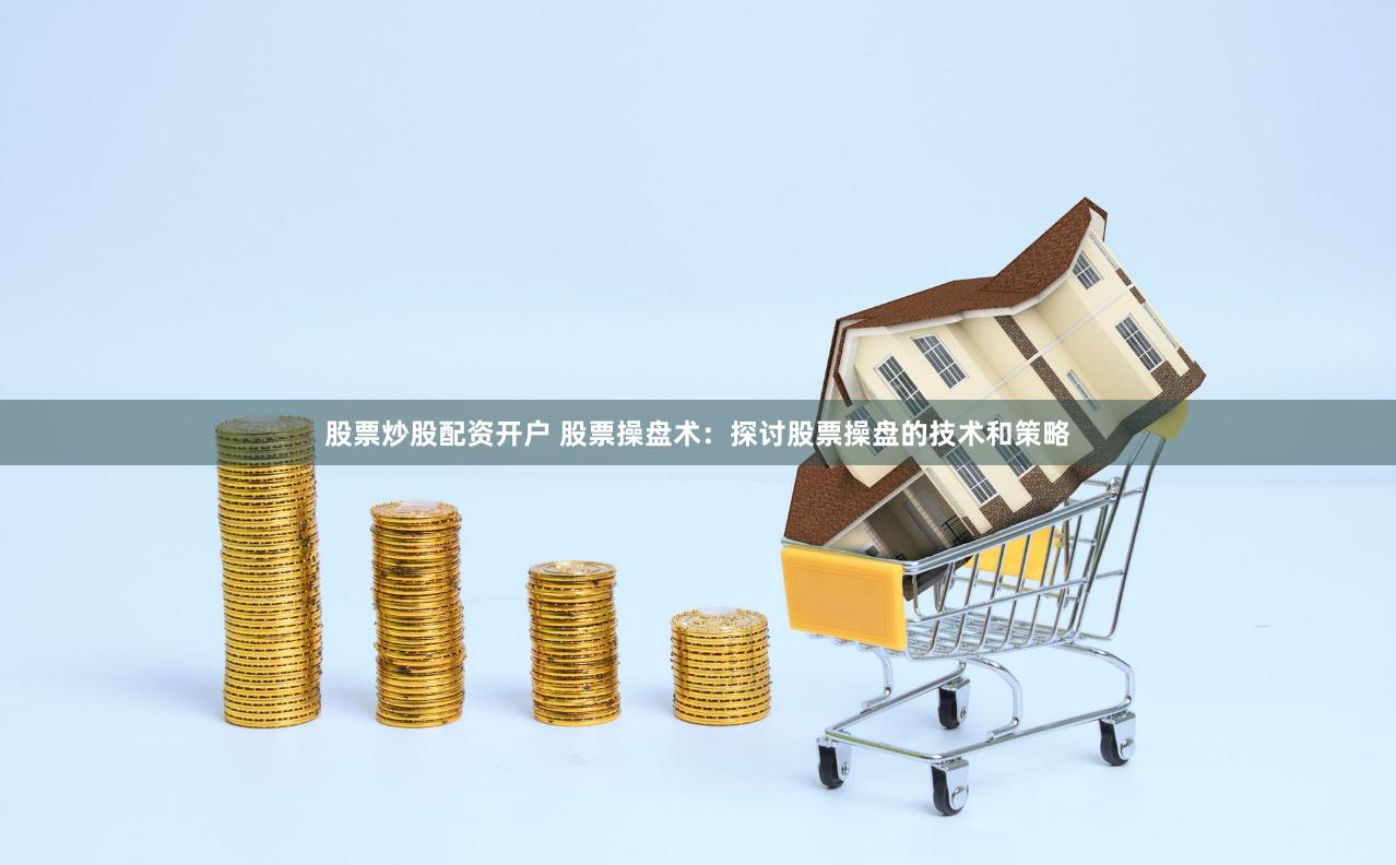 股票炒股配资开户 股票操盘术：探讨股票操盘的技术和策略