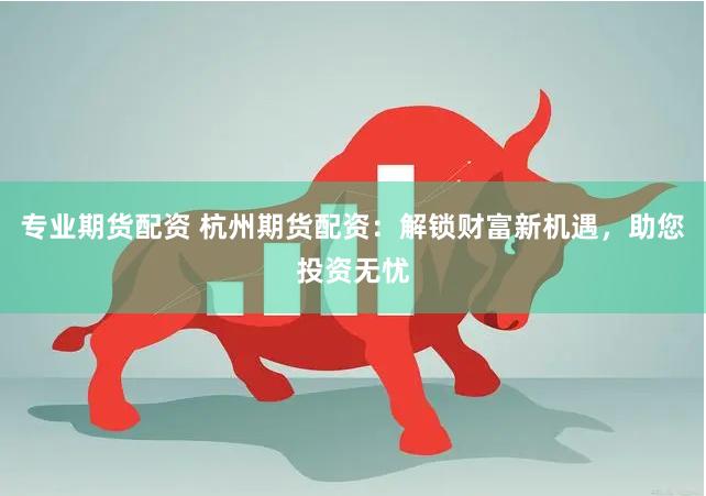 专业期货配资 杭州期货配资：解锁财富新机遇，助您投资无忧