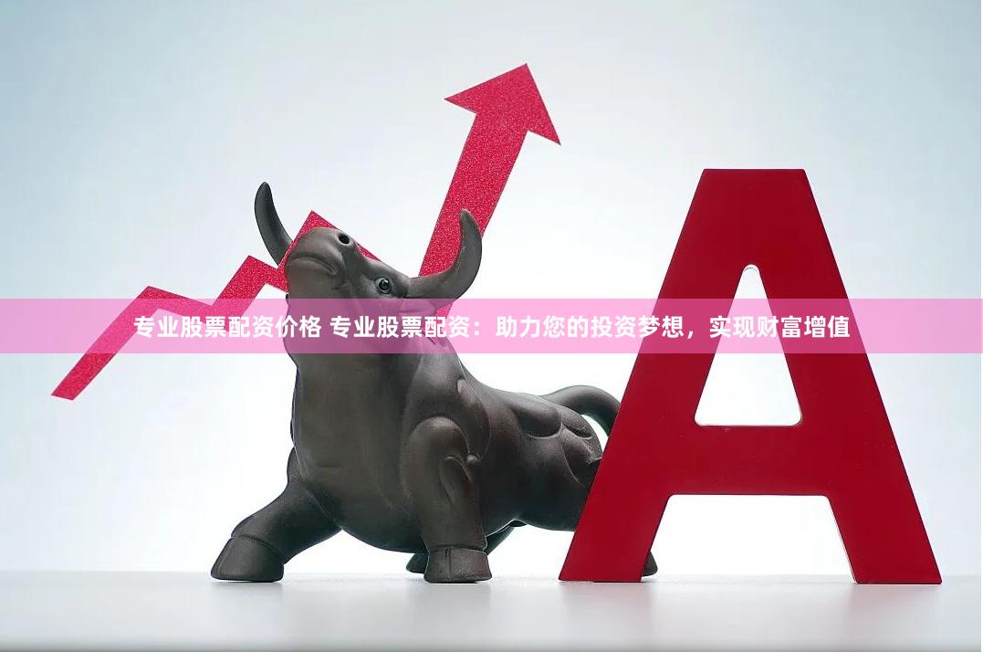 专业股票配资价格 专业股票配资：助力您的投资梦想，实现财富增值