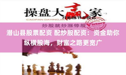 潜山县股票配资 配炒股配资：资金助你纵横股海，财富之路更宽广