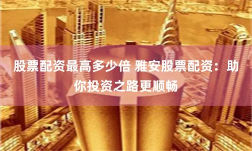 股票配资最高多少倍 雅安股票配资：助你投资之路更顺畅