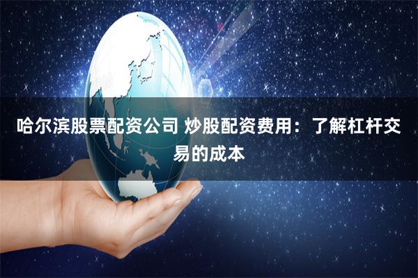 哈尔滨股票配资公司 炒股配资费用：了解杠杆交易的成本