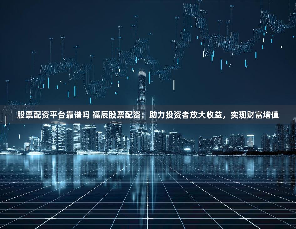 股票配资平台靠谱吗 福辰股票配资：助力投资者放大收益，实现财富增值