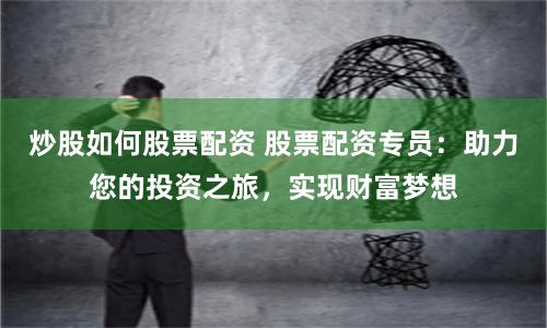 炒股如何股票配资 股票配资专员：助力您的投资之旅，实现财富梦想