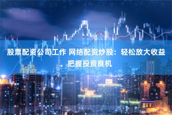 股票配资公司工作 网络配资炒股：轻松放大收益，把握投资良机