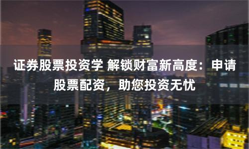 证券股票投资学 解锁财富新高度：申请股票配资，助您投资无忧