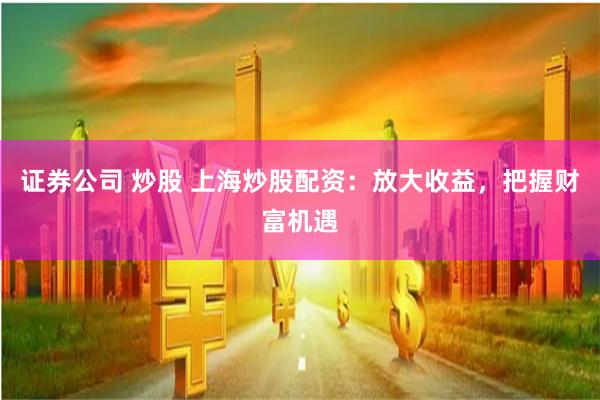 证券公司 炒股 上海炒股配资：放大收益，把握财富机遇