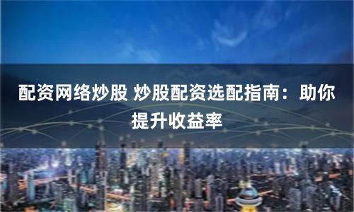 配资网络炒股 炒股配资选配指南：助你提升收益率