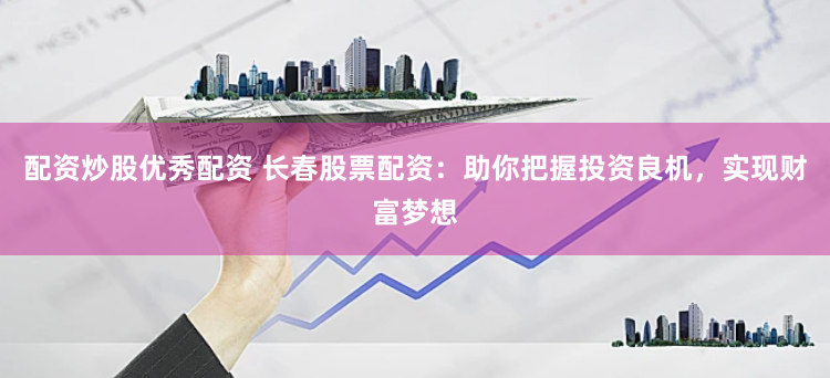 配资炒股优秀配资 长春股票配资：助你把握投资良机，实现财富梦想