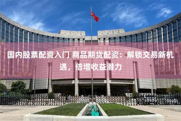 国内股票配资入门 商品期货配资：解锁交易新机遇，倍增收益潜力