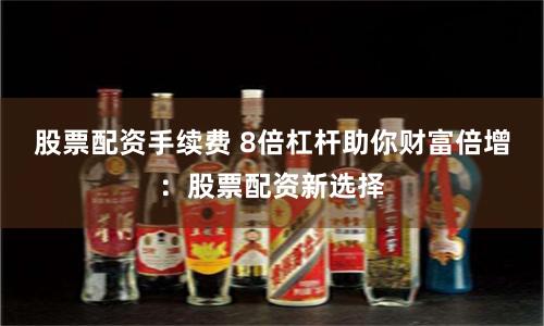 股票配资手续费 8倍杠杆助你财富倍增：股票配资新选择