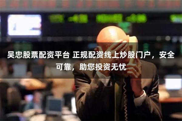 吴忠股票配资平台 正规配资线上炒股门户，安全可靠，助您投资无忧
