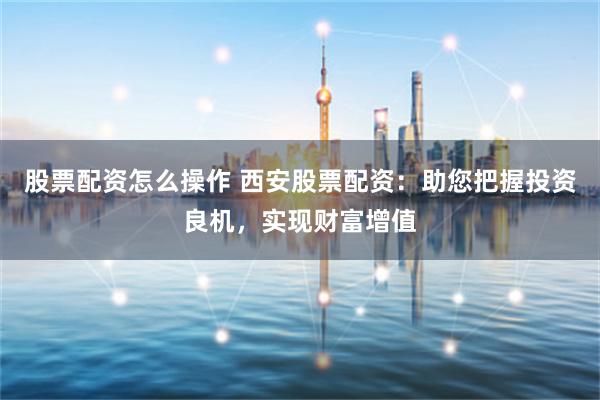 股票配资怎么操作 西安股票配资：助您把握投资良机，实现财富增值
