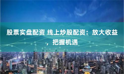 股票实盘配资 线上炒股配资：放大收益，把握机遇
