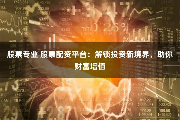 股票专业 股票配资平台：解锁投资新境界，助你财富增值